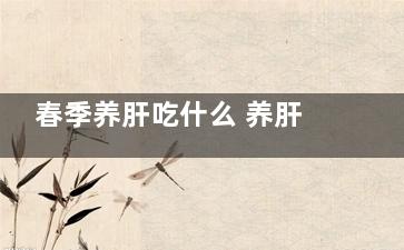 春季养肝吃什么 养肝的食物,春季养肝吃什么好